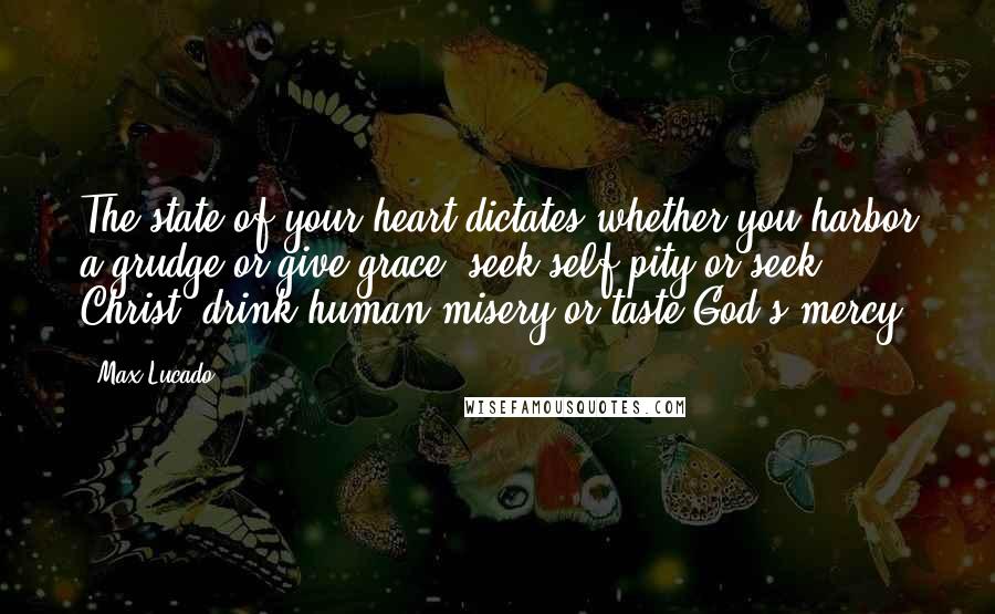 Max Lucado Quotes: The state of your heart dictates whether you harbor a grudge or give grace, seek self-pity or seek Christ, drink human misery or taste God's mercy.
