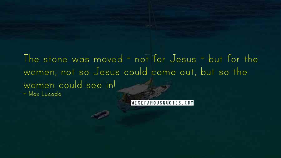 Max Lucado Quotes: The stone was moved - not for Jesus - but for the women; not so Jesus could come out, but so the women could see in!