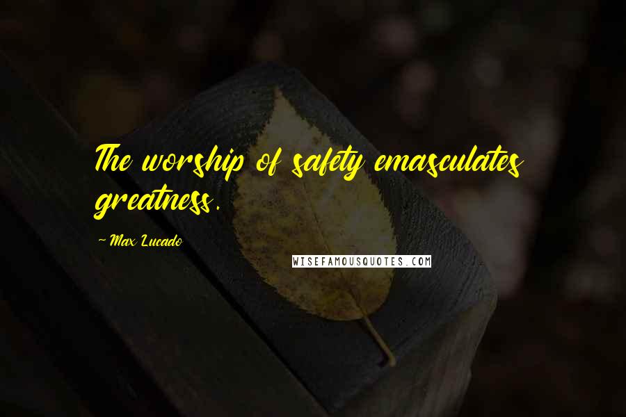 Max Lucado Quotes: The worship of safety emasculates greatness.