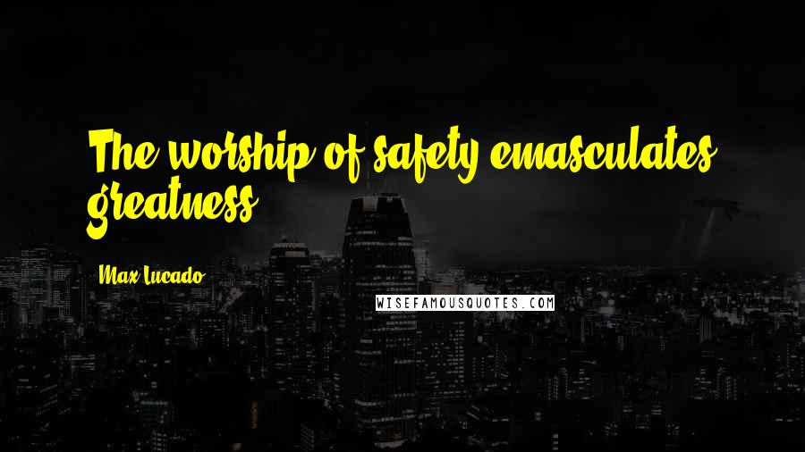 Max Lucado Quotes: The worship of safety emasculates greatness.