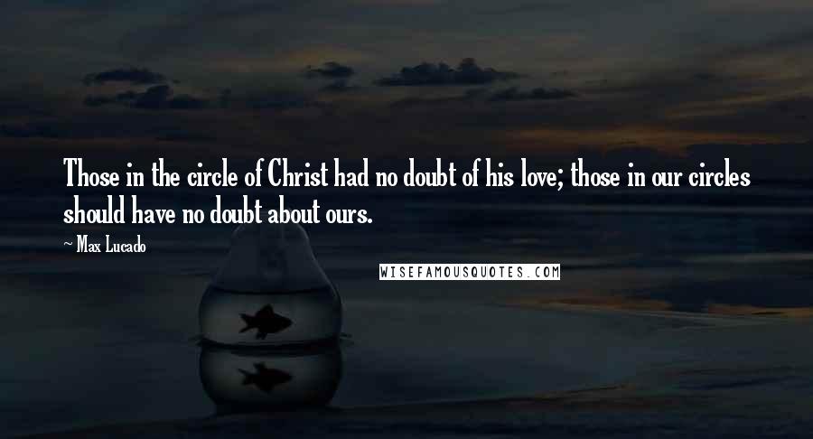 Max Lucado Quotes: Those in the circle of Christ had no doubt of his love; those in our circles should have no doubt about ours.