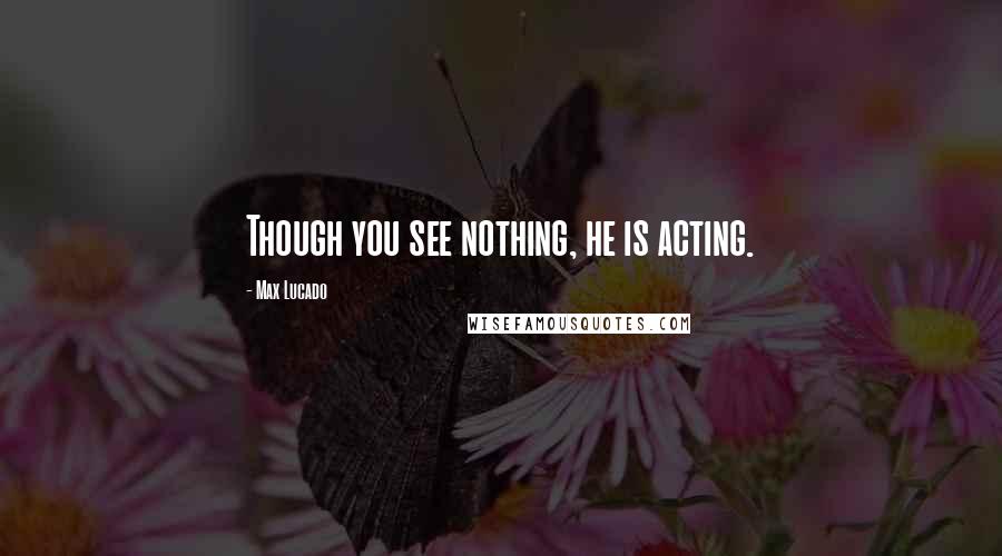 Max Lucado Quotes: Though you see nothing, he is acting.