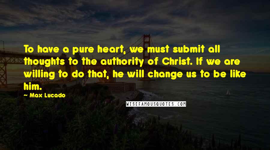 Max Lucado Quotes: To have a pure heart, we must submit all thoughts to the authority of Christ. If we are willing to do that, he will change us to be like him.