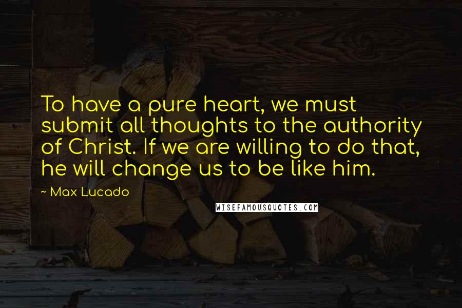 Max Lucado Quotes: To have a pure heart, we must submit all thoughts to the authority of Christ. If we are willing to do that, he will change us to be like him.