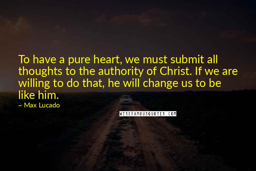 Max Lucado Quotes: To have a pure heart, we must submit all thoughts to the authority of Christ. If we are willing to do that, he will change us to be like him.