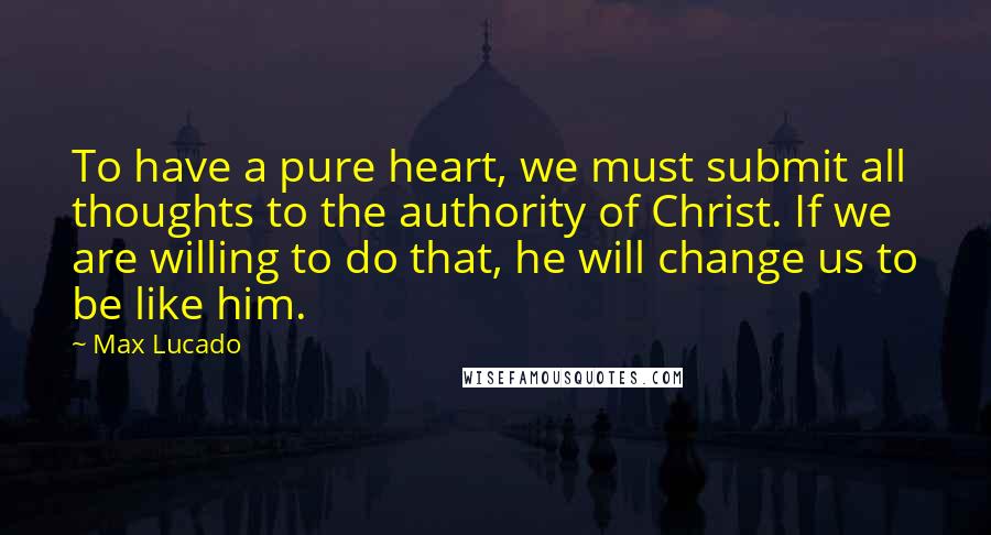 Max Lucado Quotes: To have a pure heart, we must submit all thoughts to the authority of Christ. If we are willing to do that, he will change us to be like him.