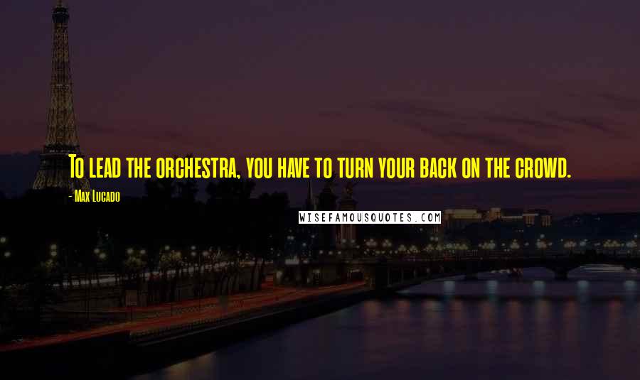 Max Lucado Quotes: To lead the orchestra, you have to turn your back on the crowd.