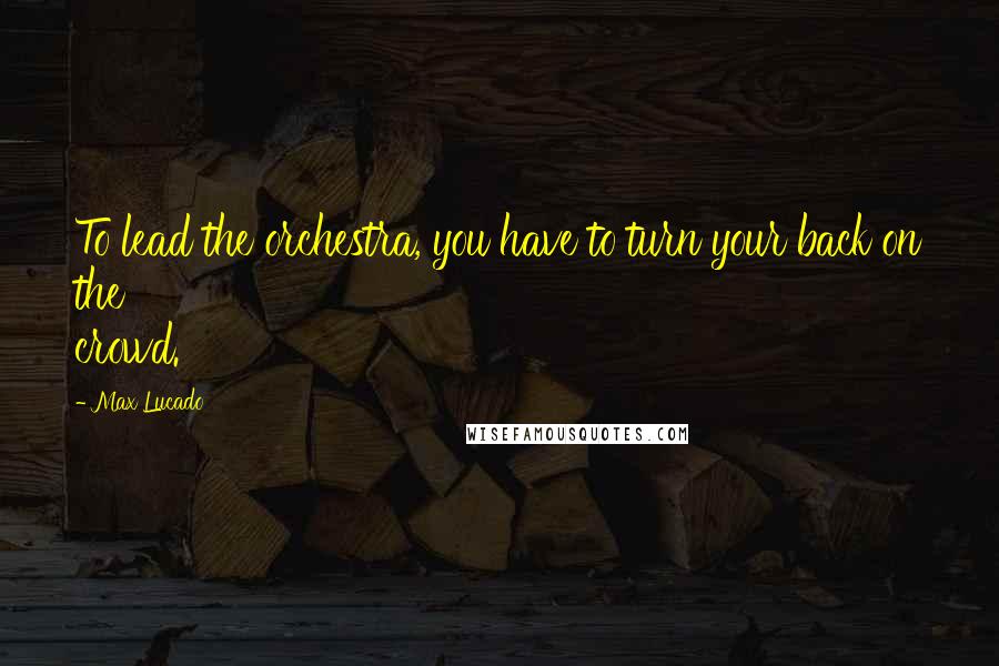 Max Lucado Quotes: To lead the orchestra, you have to turn your back on the crowd.