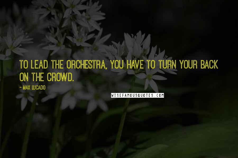 Max Lucado Quotes: To lead the orchestra, you have to turn your back on the crowd.