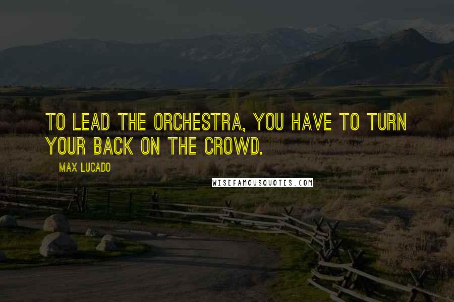 Max Lucado Quotes: To lead the orchestra, you have to turn your back on the crowd.