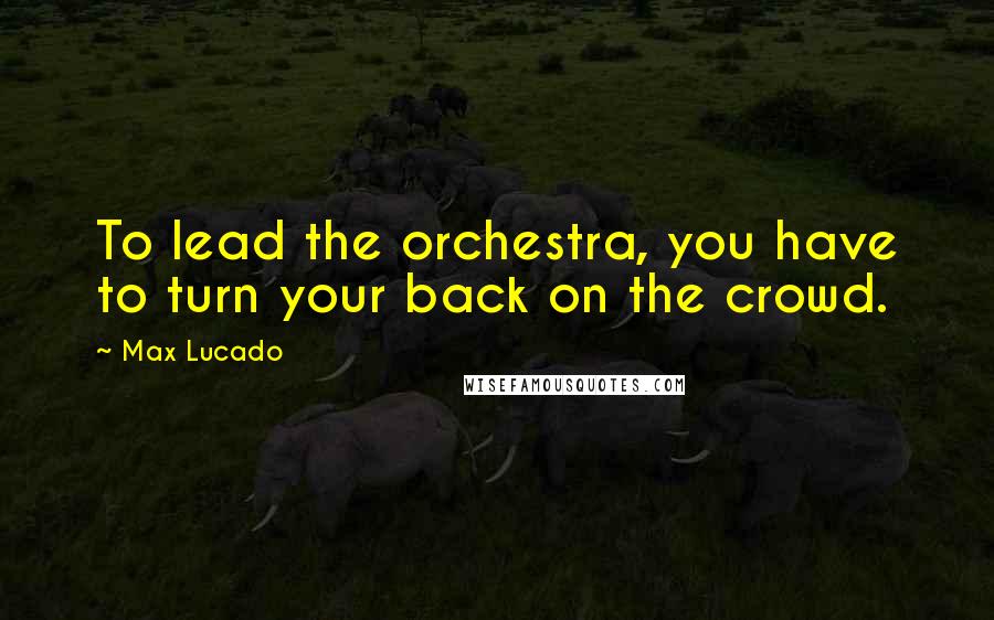 Max Lucado Quotes: To lead the orchestra, you have to turn your back on the crowd.