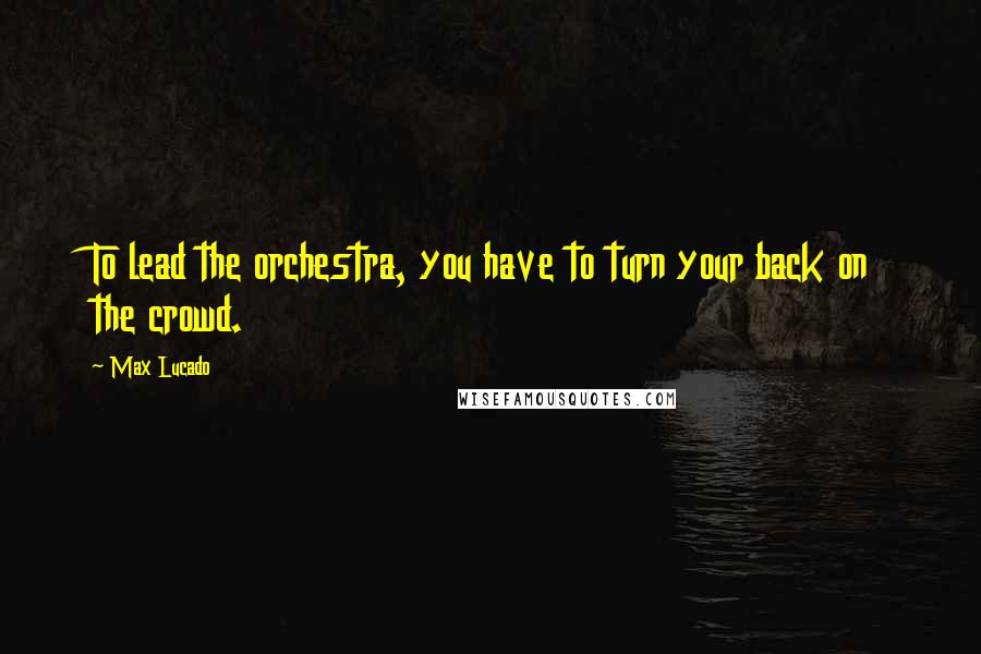 Max Lucado Quotes: To lead the orchestra, you have to turn your back on the crowd.