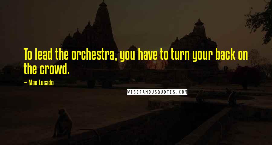 Max Lucado Quotes: To lead the orchestra, you have to turn your back on the crowd.