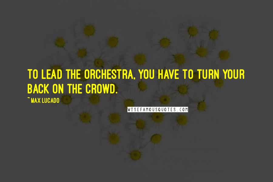 Max Lucado Quotes: To lead the orchestra, you have to turn your back on the crowd.