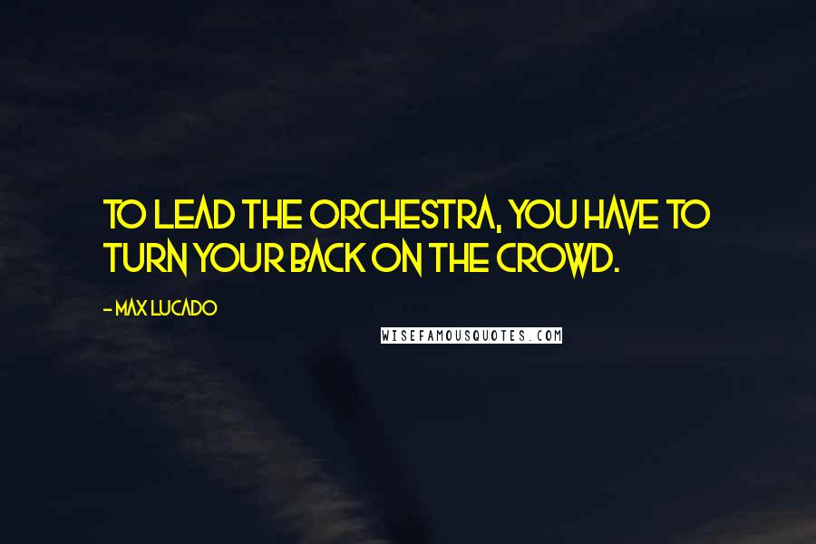 Max Lucado Quotes: To lead the orchestra, you have to turn your back on the crowd.