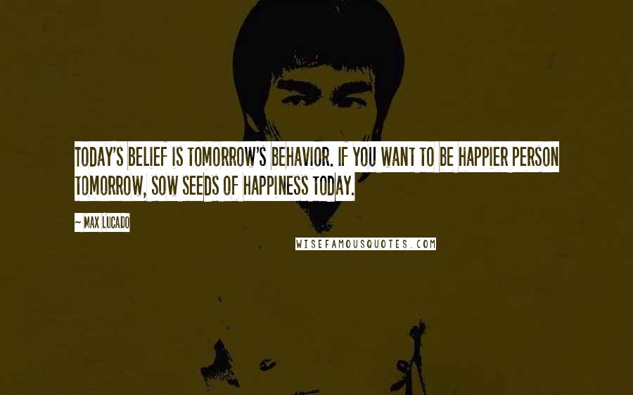 Max Lucado Quotes: Today's belief is tomorrow's behavior. If you want to be happier person tomorrow, sow seeds of happiness today.
