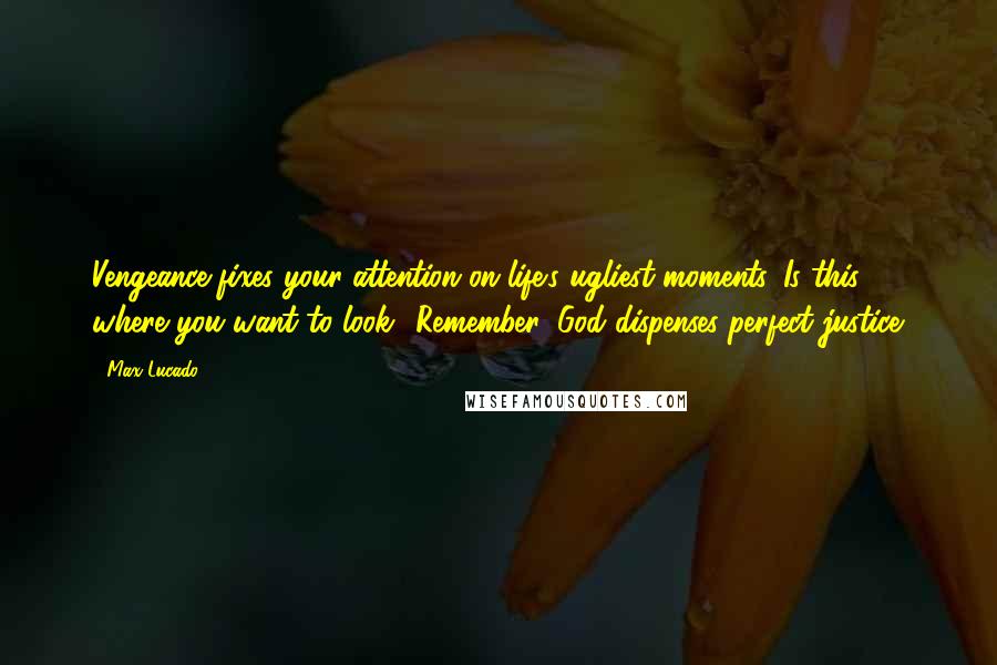 Max Lucado Quotes: Vengeance fixes your attention on life's ugliest moments. Is this where you want to look? Remember: God dispenses perfect justice.