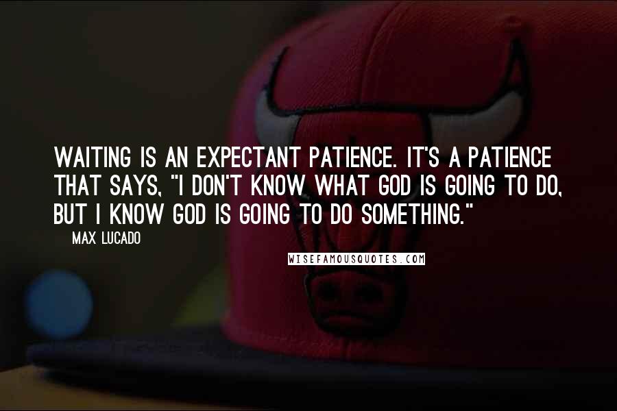 Max Lucado Quotes: Waiting is an expectant patience. It's a patience that says, "I don't know what God is going to do, but I know God is going to do something."