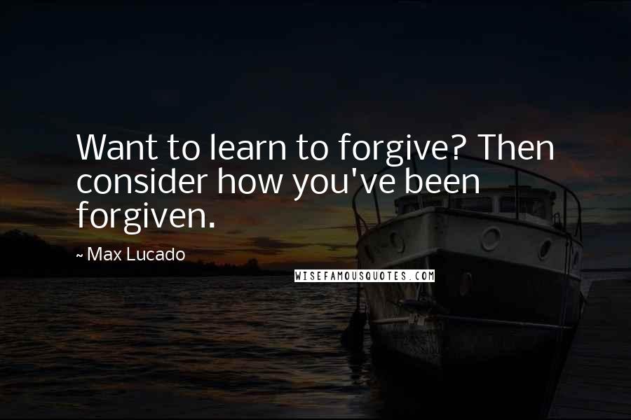 Max Lucado Quotes: Want to learn to forgive? Then consider how you've been forgiven.