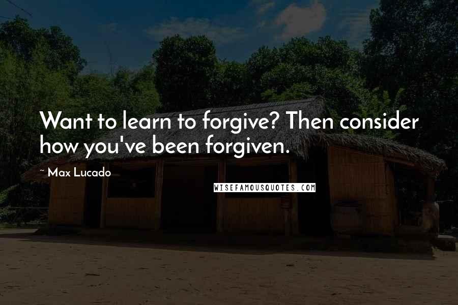 Max Lucado Quotes: Want to learn to forgive? Then consider how you've been forgiven.