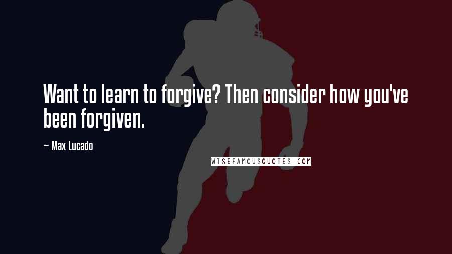 Max Lucado Quotes: Want to learn to forgive? Then consider how you've been forgiven.