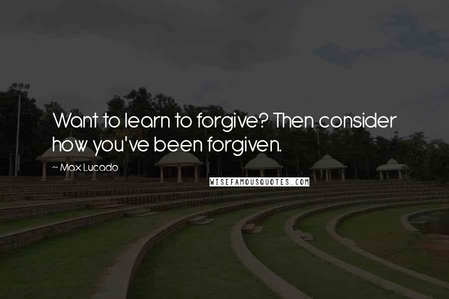Max Lucado Quotes: Want to learn to forgive? Then consider how you've been forgiven.