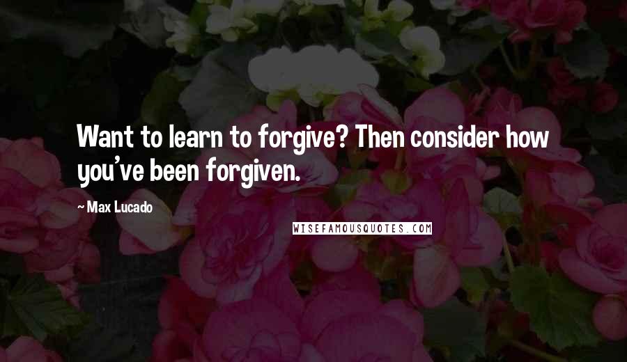 Max Lucado Quotes: Want to learn to forgive? Then consider how you've been forgiven.