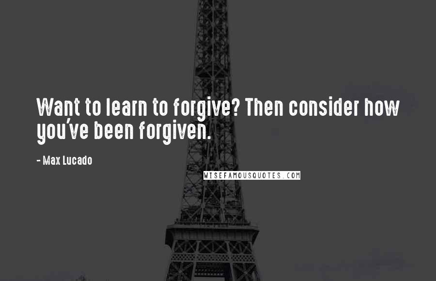 Max Lucado Quotes: Want to learn to forgive? Then consider how you've been forgiven.