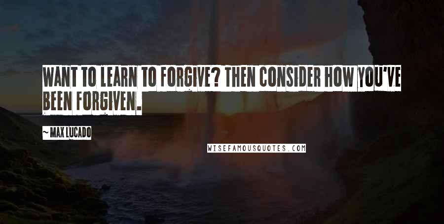 Max Lucado Quotes: Want to learn to forgive? Then consider how you've been forgiven.