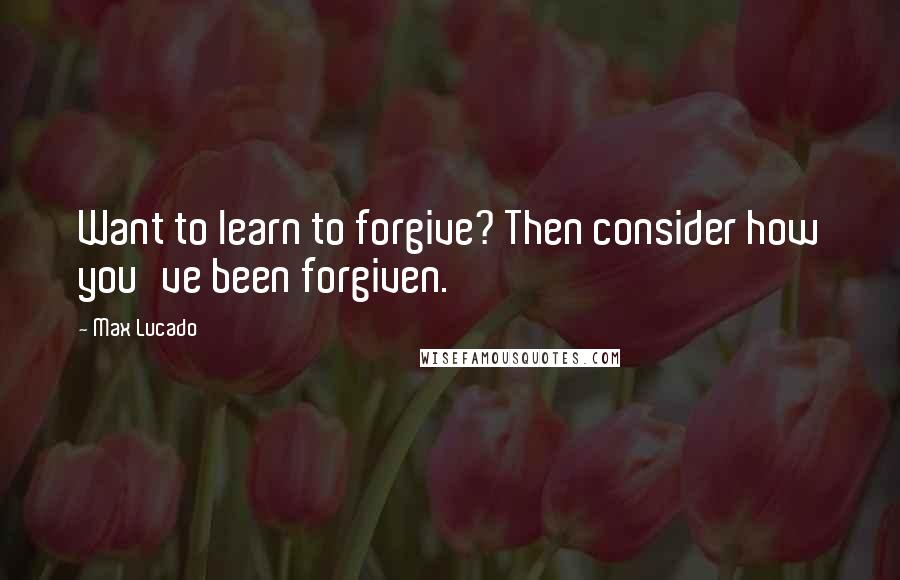 Max Lucado Quotes: Want to learn to forgive? Then consider how you've been forgiven.