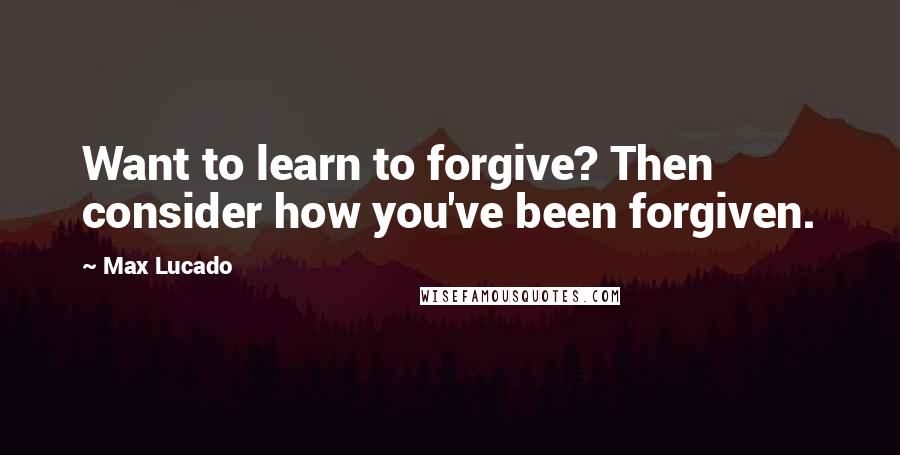 Max Lucado Quotes: Want to learn to forgive? Then consider how you've been forgiven.