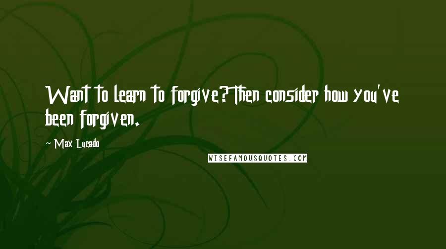 Max Lucado Quotes: Want to learn to forgive? Then consider how you've been forgiven.