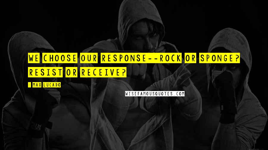 Max Lucado Quotes: We choose our response--rock or sponge? Resist or receive?