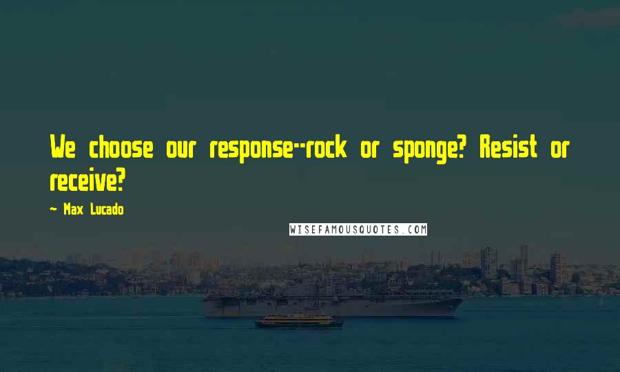 Max Lucado Quotes: We choose our response--rock or sponge? Resist or receive?
