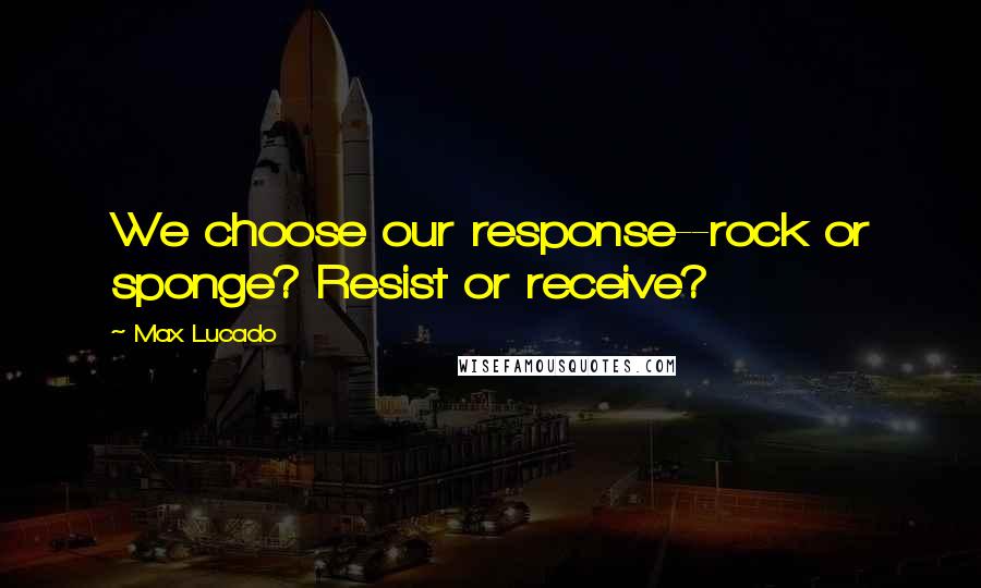 Max Lucado Quotes: We choose our response--rock or sponge? Resist or receive?