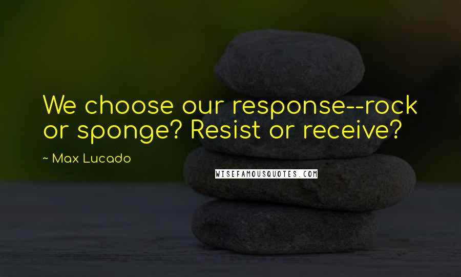 Max Lucado Quotes: We choose our response--rock or sponge? Resist or receive?