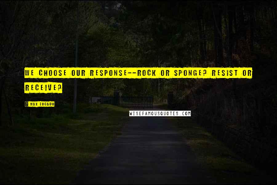 Max Lucado Quotes: We choose our response--rock or sponge? Resist or receive?