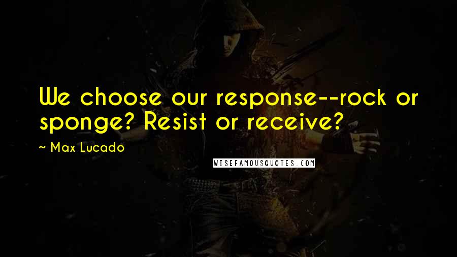 Max Lucado Quotes: We choose our response--rock or sponge? Resist or receive?