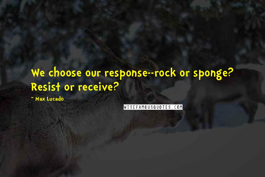 Max Lucado Quotes: We choose our response--rock or sponge? Resist or receive?