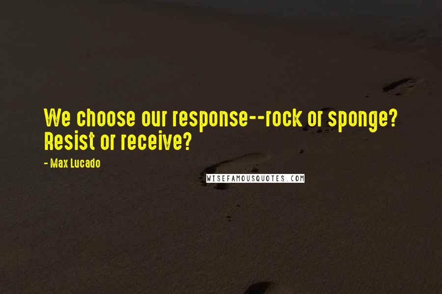Max Lucado Quotes: We choose our response--rock or sponge? Resist or receive?