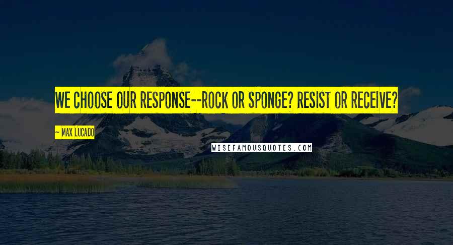 Max Lucado Quotes: We choose our response--rock or sponge? Resist or receive?