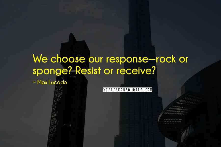 Max Lucado Quotes: We choose our response--rock or sponge? Resist or receive?