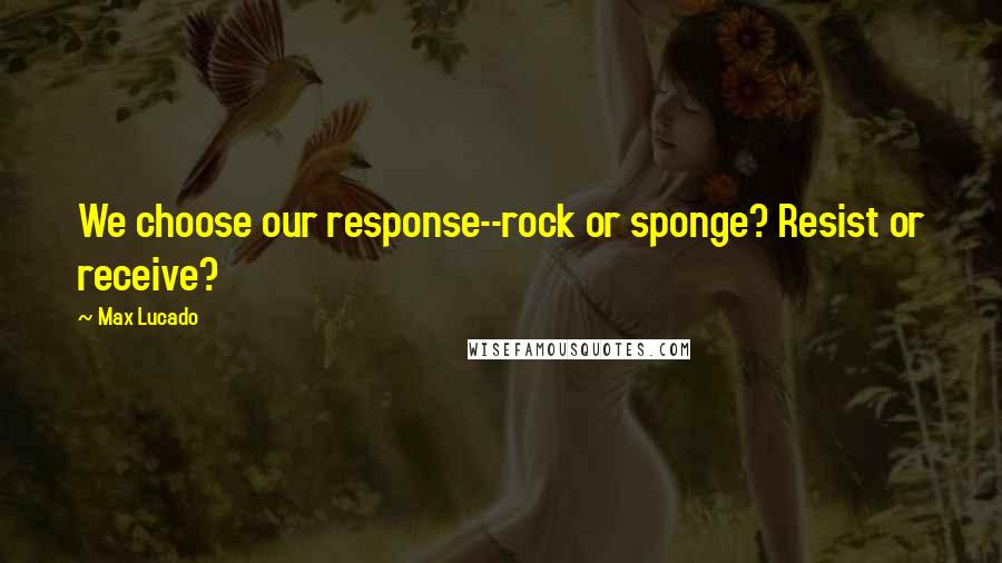Max Lucado Quotes: We choose our response--rock or sponge? Resist or receive?