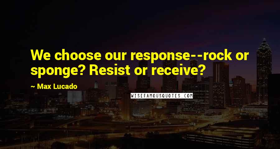 Max Lucado Quotes: We choose our response--rock or sponge? Resist or receive?