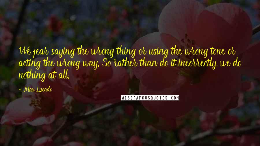 Max Lucado Quotes: We fear saying the wrong thing or using the wrong tone or acting the wrong way. So rather than do it incorrectly, we do nothing at all.