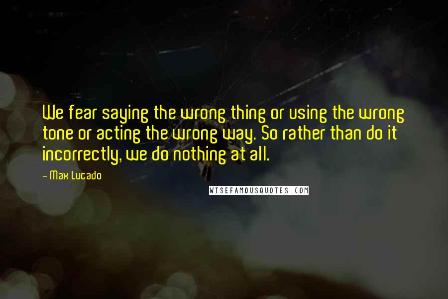 Max Lucado Quotes: We fear saying the wrong thing or using the wrong tone or acting the wrong way. So rather than do it incorrectly, we do nothing at all.