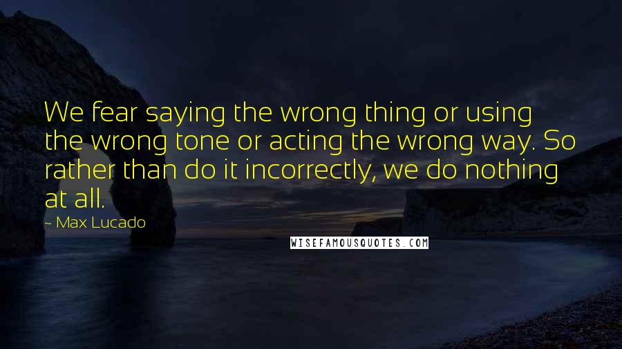 Max Lucado Quotes: We fear saying the wrong thing or using the wrong tone or acting the wrong way. So rather than do it incorrectly, we do nothing at all.