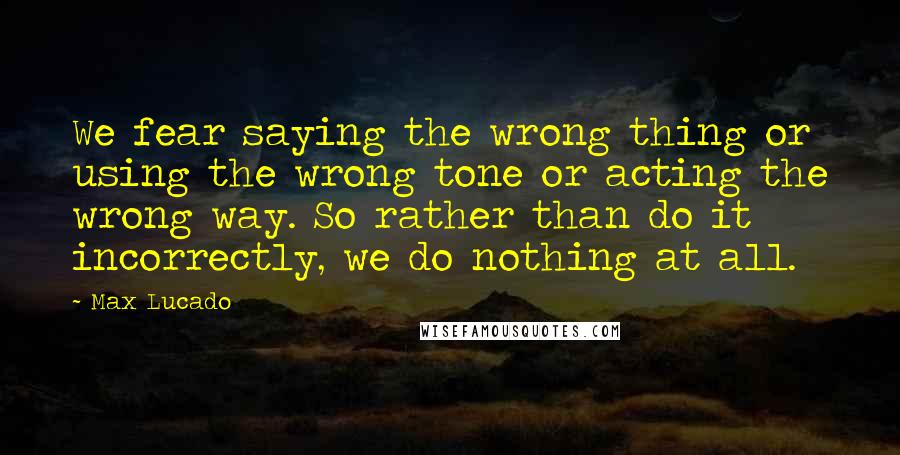 Max Lucado Quotes: We fear saying the wrong thing or using the wrong tone or acting the wrong way. So rather than do it incorrectly, we do nothing at all.