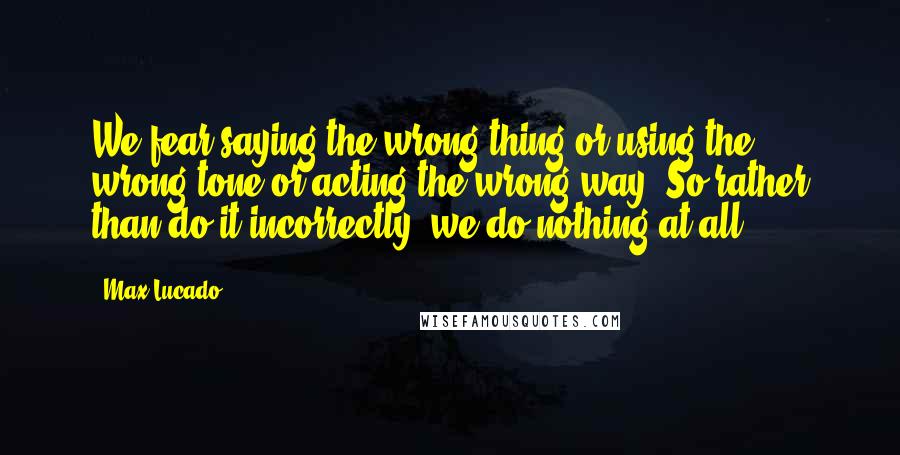 Max Lucado Quotes: We fear saying the wrong thing or using the wrong tone or acting the wrong way. So rather than do it incorrectly, we do nothing at all.