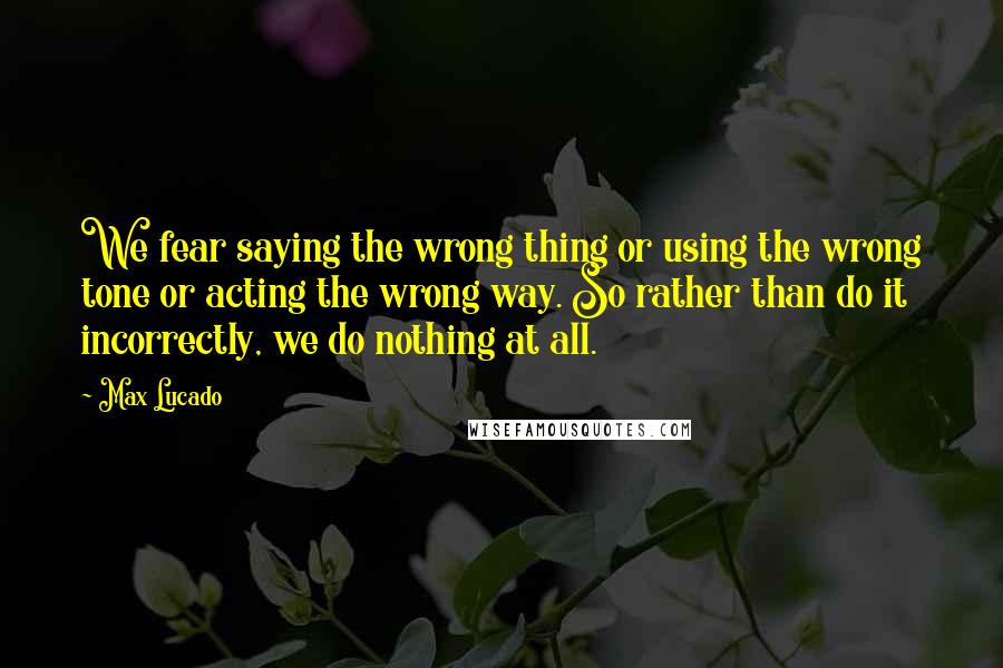 Max Lucado Quotes: We fear saying the wrong thing or using the wrong tone or acting the wrong way. So rather than do it incorrectly, we do nothing at all.